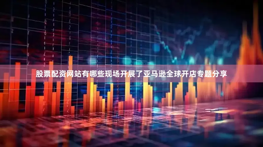 股票配资网站有哪些现场开展了亚马逊全球开店专题分享