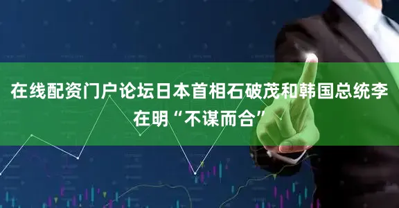 在线配资门户论坛日本首相石破茂和韩国总统李在明“不谋而合”