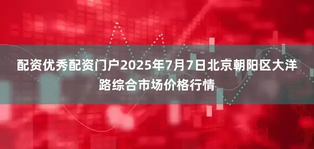 配资优秀配资门户2025年7月7日北京朝阳区大洋路综合市场价格行情