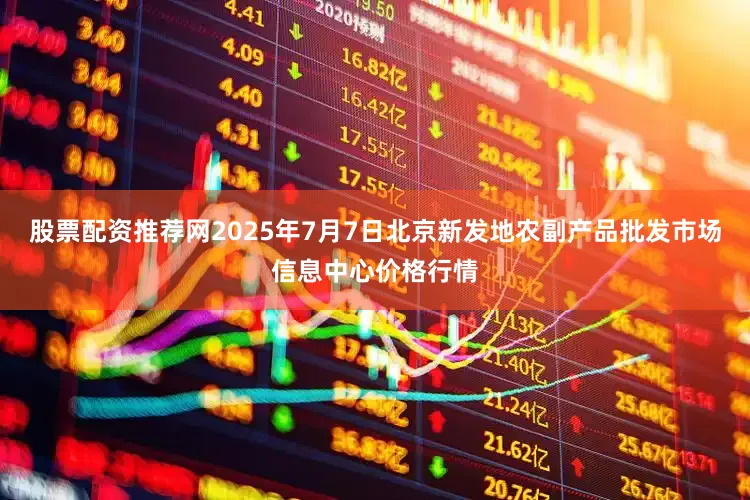 股票配资推荐网2025年7月7日北京新发地农副产品批发市场信息中心价格行情