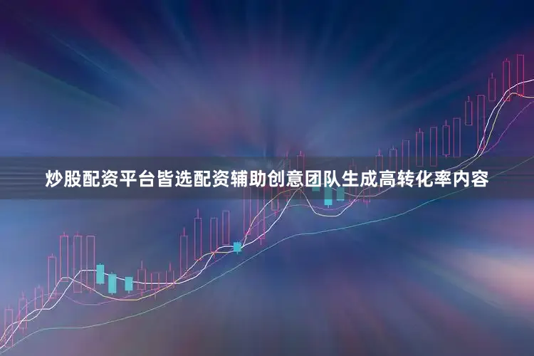 炒股配资平台皆选配资辅助创意团队生成高转化率内容