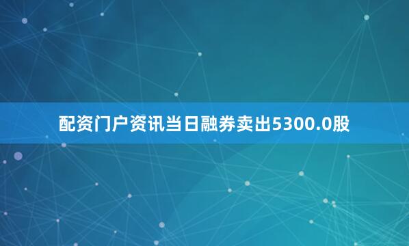 配资门户资讯当日融券卖出5300.0股