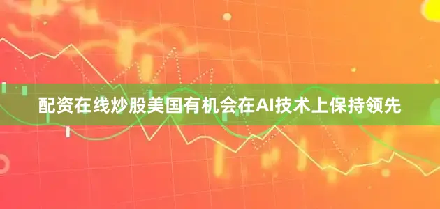 配资在线炒股美国有机会在AI技术上保持领先