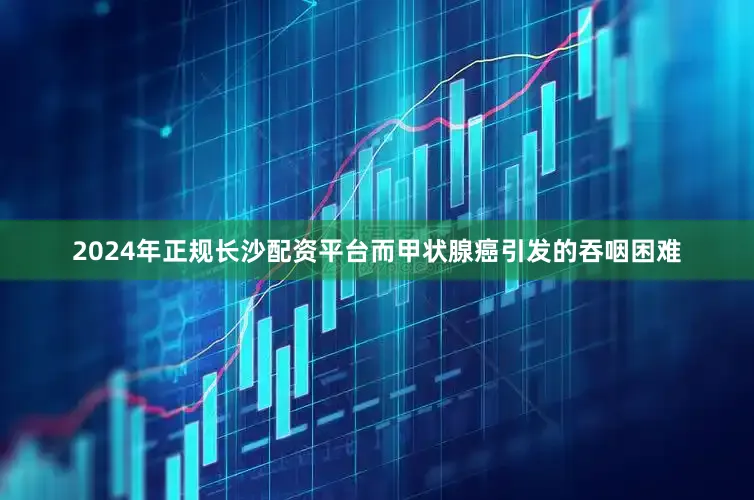 2024年正规长沙配资平台而甲状腺癌引发的吞咽困难